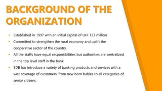 BACKGROUND OF THE
ORGANIZATION
 Established in 1997 with an initial capital of LKR 123 million.
 Committed to strengthen the rural economy and uplift the
cooperative sector of the country.
 All the staffs have equal responsibilities but authorities are centralized
in the top level staff in the bank
 SDB has introduce a variety of banking products and services with a
vast coverage of customers, from new born babies to all categories of
senior citizens.
 