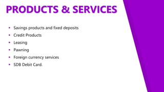 PRODUCTS & SERVICES
 Savings products and fixed deposits
 Credit Products
 Leasing
 Pawning
 Foreign currency services
 SDB Debit Card.
 