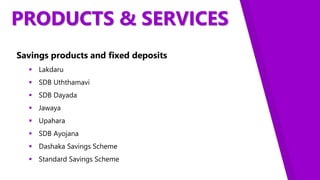 PRODUCTS & SERVICES
Savings products and fixed deposits
 Lakdaru
 SDB Uththamavi
 SDB Dayada
 Jawaya
 Upahara
 SDB Ayojana
 Dashaka Savings Scheme
 Standard Savings Scheme
 