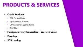 PRODUCTS & SERVICES
 Credit Products
 SDB Personal Loan
 Upahara Loan Scheme
 Uththamachara Loan Scheme
 SME Plus
 Foreign currency transaction – Western Union
 Pawning
 SDB Leasing
 