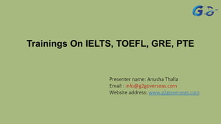 Trainings On IELTS, TOEFL, GRE, PTE
Presenter name: Anusha Thalla
Email : info@g2goverseas.com
Website address: www.g2goverseas.com
 