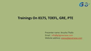 Trainings On IELTS, TOEFL, GRE, PTE
Presenter name: Anusha Thalla
Email : info@g2goverseas.com
Website address: www.g2goverseas.com
 