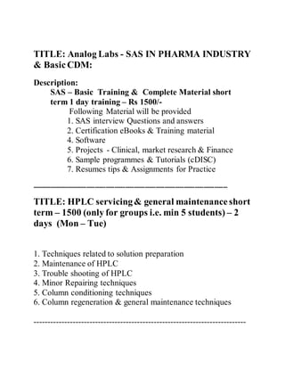 TITLE: Analog Labs - SAS IN PHARMA INDUSTRY
& Basic CDM:
Description:
SAS – Basic Training & Complete Material short
term 1 day training – Rs 1500/-
Following Material will be provided
1. SAS interview Questions and answers
2. Certification eBooks & Training material
4. Software
5. Projects - Clinical, market research & Finance
6. Sample programmes & Tutorials (cDISC)
7. Resumes tips & Assignments for Practice
------------------------------------------------------------------------------------------
TITLE: HPLC servicing& general maintenanceshort
term – 1500 (only for groups i.e. min 5 students) – 2
days (Mon – Tue)
1. Techniques related to solution preparation
2. Maintenance of HPLC
3. Trouble shooting of HPLC
4. Minor Repairing techniques
5. Column conditioning techniques
6. Column regeneration & general maintenance techniques
----------------------------------------------------------------------------
 