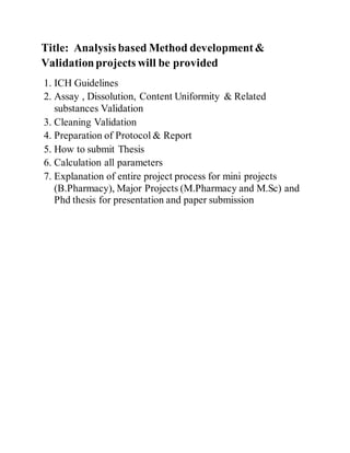 Title: Analysis based Method development&
Validationprojects will be provided
1. ICH Guidelines
2. Assay , Dissolution, Content Uniformity & Related
substances Validation
3. Cleaning Validation
4. Preparation of Protocol & Report
5. How to submit Thesis
6. Calculation all parameters
7. Explanation of entire project process for mini projects
(B.Pharmacy), Major Projects (M.Pharmacy and M.Sc) and
Phd thesis for presentation and paper submission
 