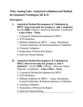 Title: Analog Labs- Analytical validationand Method
developmentTrainingin AR & D
Description:
I. Analytical Method Development & Validation by
HPLC long term (only for groups i.e. min 3 students):
Fee Rs.3000/- [Theory , Interview Material , Certificate]
– 4 days (Mon – Thus)
1. Concept & Method development by HPLC
2. ICH Guidelines
3. Method validation by HPLC - Assay, Dissolution,
Content Uniformity & Related substances Validation
4. Cleaning Validation
5. Preparation of Protocol & Report
6. Interview based training
II. Analytical Method Development & Validation by
HPLC short term (only for groups i.e. min 5
students): Fee Rs.1500/- [Theory , Interview Orient
Material , Certificate] – 2 days (Mon – Tues)
1. Concept & Method development by HPLC
2. ICH Guidelines
3. Method validation by HPLC - Assay, Dissolution,
Content Uniformity & Related substances Validation
4. Cleaning Validation
5. Preparation of Protocol & Report
6. Interview based training
 