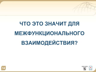 ЧТО ЭТО ЗНАЧИТ ДЛЯ 
МЕЖФУНКЦИОНАЛЬНОГО 
ВЗАИМОДЕЙСТВИЯ? 
14 
 