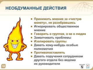 НЕОБДУМАННЫЕ ДЕЙСТВИЯ 
18 
Принимать мнение за «чистую 
монету», не разобравшись 
Игнорировать общественное 
мнение 
Говорить о группах, а не о людях 
Замалчивать проблемы 
Изолировать группы 
Давать кому-нибудь особые 
полномочия 
Противопоставлять 
Давать поручения сотрудникам 
другого отдела без ведома 
их руководителя 
 
