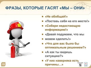 ФРАЗЫ, КОТОРЫЕ ГАСЯТ «МЫ – ОНИ» 
19 
«Не обобщай!» 
«Поставь себя на его место!» 
«Собери недостающую 
информацию!» 
«Давай подумаем, что мы 
можем сделать!» 
«Что для вас было бы 
оптимальным решением?» 
«А как ты видишь 
ситуацию?» 
«У них наверняка есть 
причины…» 
 