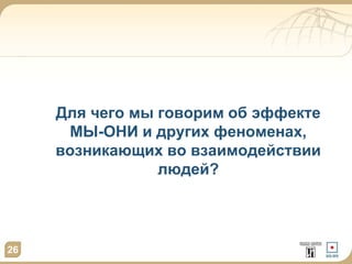 Для чего мы говорим об эффекте 
МЫ-ОНИ и других феноменах, 
возникающих во взаимодействии 
людей? 
26 
 