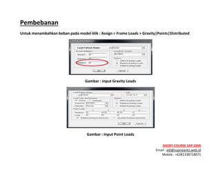 ! ! !
SHORT&COURSE&SAP&2000&
Email!:!edi@supriyanto.web.id!
Mobile!:!+6281338718071!
!
Pembebanan&
Untuk&menambahkan&beban&pada&model&klik&:&Assign&>&Frame&Loads&>&Gravity|Points|Distributed&
!
Gambar&:&Input&Gravity&Loads!
!
Gambar&:&Input&Point&Loads!
 
