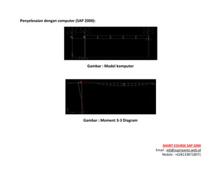 ! ! !
SHORT&COURSE&SAP&2000&
Email!:!edi@supriyanto.web.id!
Mobile!:!+6281338718071!
!
Penyelesaian&dengan&computer&(SAP&2000):&
!
Gambar&:&Model&komputer&
!
!
Gambar&:&Moment&3V3&Diagram&
&
&
 