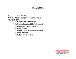 ! ! !
SHORT&COURSE&SAP&2000&
Email!:!edi@supriyanto.web.id!
Mobile!:!+6281338718071!
!
SESSION&
&
• Sejarah Analisis Struktur
• Analisis Modern Dengan Bantuan Komputer
• Fitur SAP 2000:
1. Graphical User Interface
2. Sistem Koordinat (Global, Lokal)
3. Degree Of Freedom (DOF)
4. Draw Frame
5. Frame Loads (Point, Distributed)
6. Load Patterns
7. Set Analysis Option
&
&
 