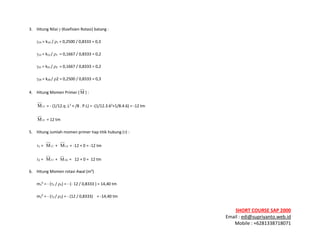 ! ! !
SHORT&COURSE&SAP&2000&
Email!:!edi@supriyanto.web.id!
Mobile!:!+6281338718071!
!
3.!! Hitung!Nilai!γ!(Koefisien!Rotasi)!batang!:!
! γ1A!=!k1A!/!ρ1!=!0,2500!/!0,8333!=!0,3!!
! γ12!=!k12!/!ρ1!!=!0,1667!/!0,8333!=!0,2!!
! γ21!=!k21!/!ρ2!!=!0,1667!/!0,8333!=!0,2!!
! γ2B!=!k2B!/!ρ2!=!0,2500!/!0,8333!=!0,3!
4.!! Hitung!Momen!Primer!( M )!:!
12M !=!T!(1/12.q!.L2
!+!/8!.!P.L)!=!T(1/12.3.62
+1/8.4.6)!=!T12!tm!!
21M !=!12!tm!
5.! Hitung!Jumlah!momen!primer!tiap!titik!hubung!(τ)!:!!
! τ1!=!! 12M !+!! A1M !=!T12!+!0!=!T12!tm!!
! τ2!=!! 21M !+!! B2M !=!!!12!+!0!=!!12!tm!!
6.!! Hitung!Momen!rotasi!Awal!(m0
)!
m1
0
!=!T!(τ1!/!ρ1)!=!T!(T!12!/!0,8333!)!=!14,40!tm!!
m2
0
!=!T!(τ2!/!ρ2)!=!T!(12!/!0,8333)!!!!=!T14,40!tm!
 