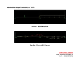 ! ! !
SHORT&COURSE&SAP&2000&
Email!:!edi@supriyanto.web.id!
Mobile!:!+6281338718071!
!
Penyelesaian&dengan&computer&(SAP&2000):&
!
Gambar&:&Model&komputer&
!
!
Gambar&:&Moment&3V3&Diagram&
!
 