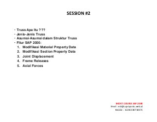 ! ! !
SHORT&COURSE&SAP&2000&
Email!:!edi@supriyanto.web.id!
Mobile!:!+6281338718071!
!
SESSION&
&
• Truss Apa Itu ???
• Jenis-Jenis Truss
• Asumsi-Asumsi dalam Struktur Truss
• Fitur SAP 2000:
1. Modifikasi Material Property Data
2. Modifikasi Section Property Data
3. Joint Displacement
4. Frame Releases
5. Axial Forces
 