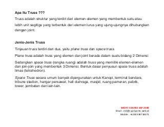 ! ! !
SHORT&COURSE&SAP&2000&
Email!:!edi@supriyanto.web.id!
Mobile!:!+6281338718071!
!
Apa Itu Truss ???
Truss adalah struktur yang terdiri dari elemen-elemen yang membentuk satu atau
lebih unit segitiga yang terbentuk dari elemen lurus yang ujung-ujungnya dihubungkan
dengan joint.
Jenis-Jenis Truss
Tinjauan truss terdiri dari dua, yaitu plane truss dan space truss.
Plane truss adalah truss yang elemen dan joint berada dalam suatu bidang 2 Dimensi 
Sedangkan space truss (rangka ruang) adalah truss yang memiliki elemen-elemen
dan join-join yang membentuk 3 Dimensi. Bentuk dasar penyusun space truss adalah
limas (tetrahedron).
Space Truss secara umum banyak dipergunakan untuk Kanopi, terminal bandara,
tribune stadion, hangar persawat, hall olahraga, masjid, ruang pameran, pabrik,
tower, jembatan dan lain-lain.
 