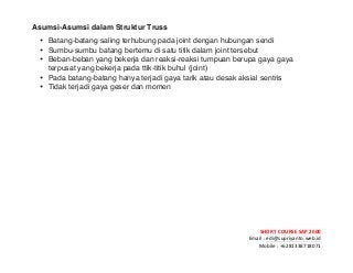 ! ! !
SHORT&COURSE&SAP&2000&
Email!:!edi@supriyanto.web.id!
Mobile!:!+6281338718071!
!
Asumsi-Asumsi dalam Struktur Truss
• Batang-batang saling terhubung pada joint dengan hubungan sendi
• Sumbu-sumbu batang bertemu di satu titik dalam joint tersebut
• Beban-beban yang bekerja dan reaksi-reaksi tumpuan berupa gaya gaya
terpusat yang  bekerja pada ttik-titik buhul (joint)
• Pada batang-batang hanya terjadi gaya tarik atau desak aksial sentris
• Tidak terjadi gaya geser dan momen
 
