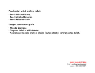 ! ! !
SHORT&COURSE&SAP&2000&
Email!:!edi@supriyanto.web.id!
Mobile!:!+6281338718071!
!
Pendekatan untuk analisis pelat :
• Teori Khirchoff-Love
• Teori Mindlin-Reissner
• Teori Reissner–Stein
Dengan pendekatan grafis :
• Metode Cremona
• Diagram defleksi Williot-Mohr
• Analisis grafis pada analisis plastis (bukan elastis) kerangka atau balok.
&
&
&
&
 