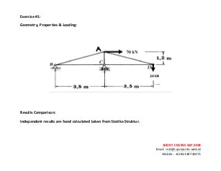 ! ! !
SHORT&COURSE&SAP&2000&
Email!:!edi@supriyanto.web.id!
Mobile!:!+6281338718071!
!
Exercise:&&
Geometry,&Properties&&&Loading:&
!
!
!
!
!
Results&Comparison:&
Independent&results&are&hand&calculated&taken&from&Statika&Struktur.&
!
 
