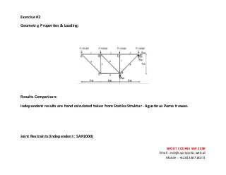 ! ! !
SHORT&COURSE&SAP&2000&
Email!:!edi@supriyanto.web.id!
Mobile!:!+6281338718071!
!
Exercise&
Geometry,&Properties&&&Loading:&
!
!
!
!
Results&Comparison:&
Independent&results&are&hand&calculated&taken&from&Statika&Struktur&S&Agustinus&Purna&Irawan.&
!
!
!
Joint&Restraints&(Independent&:&SAP2000)&&
 