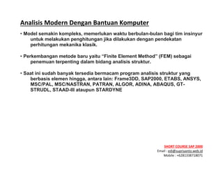 ! ! !
SHORT&COURSE&SAP&2000&
Email!:!edi@supriyanto.web.id!
Mobile!:!+6281338718071!
!
Analisis&Modern&Dengan&Bantuan&Komputer&
• Model semakin kompleks, memerlukan waktu berbulan-bulan bagi tim
insinyur untuk melakukan penghitungan jika dilakukan dengan pendekatan
perhitungan mekanika klasik.
• Perkembangan metode baru yaitu “Finite Element Method” (FEM) sebagai
penemuan terpenting dalam bidang analisis struktur.
• Saat ini sudah banyak tersedia bermacam program analisis struktur yang
berbasis elemen hingga, antara lain: Frame3DD, SAP2000, ETABS, ANSYS,
MSC/PAL, MSC/NASTRAN, PATRAN, ALGOR, ADINA, ABAQUS, GT-STRUDL,
STAAD-III ataupun STARDYNE
&
&
 