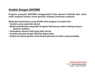 ! ! !
SHORT&COURSE&SAP&2000&
Email!:!edi@supriyanto.web.id!
Mobile!:!+6281338718071!
!
Analisis&Dengan&SAP2000&
Program computer SAP2000 menggunakan finite element methode baik untuk
static analysis maupun untuk dynamic analysis (nonlinear analysis).
Beberapa kemampuan yang dimiliki oleh program ini antara lain :
• Analisis yang cepat dan akurat
• Model pembebanan yang lebih lengkap baik berupa static loading maupun
dynamic loading.
• Pemodelan elemen shell yang lebih akurat.
• Analisis dinamik dengan Ritz dan Eigenvalue
• Sistem koordinat ganda untuk bentuk geometri struktur yang kompleks.
&
&
&
&
&
 