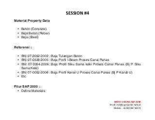 ! ! !
SHORT&COURSE&SAP&2000&
Email!:edi@supriyanto.web.id!
Mobile!:!+6281338718071!
!
SESSION&
Material Property Data
• Beton (Concrete).
• Baja Beton (Rebar)
• Baja (Steel)
Referensi :
• SNI 07-2052-2002 : Baja Tulangan Beton
• SNI 07-0329-2005 : Baja Profil I-Beam Proses Canai Panas
• SNI 07-2054-2006: Baja Profil Siku Sama kaki Proses Canai Panas (Bj P Siku
Sama Kaki)
• SNI 07-0052-2006 : Baja Profil Kanal U Proses Canai Panas (Bj P Kanal U)
• Etc
Fitur SAP 2000 :
• Define Materials
 