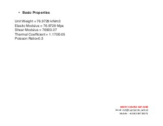 ! ! !
SHORT&COURSE&SAP&2000&
Email!:edi@supriyanto.web.id!
Mobile!:!+6281338718071!
!
• Basic Properties
Unit Weight = 76.9729 kN/m3
Elastic Modulus = 76.9729 Mpa
Shear Modulus = 76903.07
Thermal Coefficient = 1.170E-05
Poisson Ratio=0.3
 