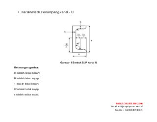 ! ! !
SHORT&COURSE&SAP&2000&
Email!:edi@supriyanto.web.id!
Mobile!:!+6281338718071!
!
• Karakteristik Penampang kanal - U
!
!
Gambar 1 Bentuk Bj P kanal U
Keterangan gambar:
H adalah tinggi badan;
B adalah lebar sayap; t
1 adalah tebal badan;
t2 adalah tebal sayap;
r adalah radius sudut.
 
