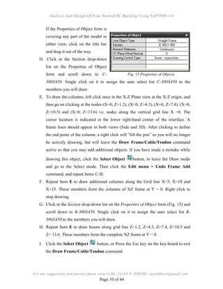 Analysis And Design Of Four Storied RC Building Using SAP2000 v14
For any suggestions and queries please write to Mr. VIJAY N. KHOSE, vijaynkhose@gmail.com
Page 10 of 44
If the Properties of Object form is
covering any part of the model in
either view, click on the title bar
and drag it out of the way.
D. Click in the Section drop-down
list on the Properties of Object
form and scroll down to C-
300X450. Single click on it to assign the auto select list C-300X450 to the
members you will draw.
E. To draw the columns, left click once in the X-Z Plane view at the X-Z origin, and
then go on clicking at the nodes (X=0, Z=1.2), (X=0, Z=4.3), (X=0, Z=7.4), (X=0,
Z=10.5) and (X=0, Z=13.6) i.e. nodes along the vertical grid line X =0. The
cursor location is indicated in the lower right-hand corner of the interface. A
frame lines should appear in both views (Side and 3D). After clicking to define
the end point of the column, a right click will “lift the pen” so you will no longer
be actively drawing, but will leave the Draw Frame/Cable/Tendon command
active so that you may add additional objects. If you have made a mistake while
drawing this object, click the Select Object button, to leave the Draw mode
and go to the Select mode. Then click the Edit menu > Undo Frame Add
command, and repeat Items C-D.
F. Repeat Item E to draw additional columns along the Grid line X=5, X=10 and
X=15. These members form the columns of XZ frame at Y = 0. Right click to
stop drawing.
G. Click in the Section drop-down list on the Properties of Object form (Fig. 15) and
scroll down to B-300X450. Single click on it to assign the auto select list B-
300X450 to the members you will draw.
H. Repeat Item E to draw beams along grid line Z=1.2, Z=4.3, Z=7.4, Z=10.5 and
Z= 13.6. These members form the complete XZ frame at Y = 0.
I. Click the Select Object button, or Press the Esc key on the key-board to exit
the Draw Frame/Cable/Tendon command.
Fig. 15 Properties of Objects
 
