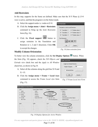 Analysis And Design Of Four Storied RC Building Using SAP2000 v14
For any suggestions and queries please write to Mr. VIJAY N. KHOSE, vijaynkhose@gmail.com
Page 11 of 44
Add Restraints
In this step, supports for the frame are defined. Make sure that the X-Y Plane @ Z=0
view is active, and that the program is in the Select mode.
A. Select the support nodes i.e. nodes at Z=0.
B. Click the Assign menu > Joint > Restraints
command to bring up the Joint Restraints
form (Fig. 16).
C. Click the Fixed support button to
assign restraints in the Translation and
Rotation in 1, 2 and 3 directions. Click OK
to accept the changes.
Modify Column Orientation
To better view the column orientation, click the Set Display Options button. When
the form (Fig. 18) appears, check the Fill Objects and
Extrude view check box and the Apply to All Window
check box, as shown in Fig.18.
A. Select all the columns along the grid line X=0 and
X =15.
B. Click the Assign menu > Frame > Local Axes
command to access the Frame Local Axis form
(Fig. 17).
Fig. 16 Joint restraints form
Fig. 17 Frame Local Axis Form
Fig. 18 Display Options for Active Window
 