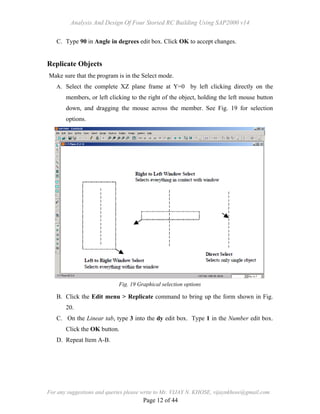 Analysis And Design Of Four Storied RC Building Using SAP2000 v14
For any suggestions and queries please write to Mr. VIJAY N. KHOSE, vijaynkhose@gmail.com
Page 12 of 44
C. Type 90 in Angle in degrees edit box. Click OK to accept changes.
Replicate Objects
Make sure that the program is in the Select mode.
A. Select the complete XZ plane frame at Y=0 by left clicking directly on the
members, or left clicking to the right of the object, holding the left mouse button
down, and dragging the mouse across the member. See Fig. 19 for selection
options.
B. Click the Edit menu > Replicate command to bring up the form shown in Fig.
20.
C. On the Linear tab, type 3 into the dy edit box. Type 1 in the Number edit box.
Click the OK button.
D. Repeat Item A-B.
Fig. 19 Graphical selection options
 