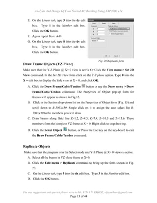 Analysis And Design Of Four Storied RC Building Using SAP2000 v14
For any suggestions and queries please write to Mr. VIJAY N. KHOSE, vijaynkhose@gmail.com
Page 13 of 44
E. On the Linear tab, type 5 into the dy edit
box. Type 1 in the Number edit box.
Click the OK button.
F. Again repeat Item A-B
G. On the Linear tab, type 8 into the dy edit
box. Type 1 in the Number edit box.
Click the OK button.
Draw Frame Objects (YZ Plane)
Make sure that the Y-Z Plane @ X= 0 view is active Or Click the View menu > Set 2D
View command. In the Set 2D View form click on the Y-Z plane option. Type 0 into the
X = edit box to display the Side view at X = 0, and click OK.
A. Click the Draw Frame/Cable/Tendon button or use the Draw menu > Draw
Frame/Cable/Tendon command. The Properties of Object pop-up form for
frames will appear as shown in Fig.15.
B. Click in the Section drop-down list on the Properties of Object form (Fig. 15) and
scroll down to B-300X450. Single click on it to assign the auto select list B-
300X450 to the members you will draw.
C. Draw beams along Grid line Z=1.2, Z=4.3, Z=7.4, Z=10.5 and Z=13.6. These
members form the complete YZ frame at X = 0. Right click to stop drawing.
D. Click the Select Object button, or Press the Esc key on the key-board to exit
the Draw Frame/Cable/Tendon command.
Replicate Objects
Make sure that the program is in the Select mode and Y-Z Plane @ X= 0 views is active.
A. Select all the beams in YZ plane frame at X=0.
B. Click the Edit menu > Replicate command to bring up the form shown in Fig.
20.
C. On the Linear tab, type 5 into the dx edit box. Type 3 in the Number edit box.
D. Click the OK button.
Fig. 20 Replicate form
 