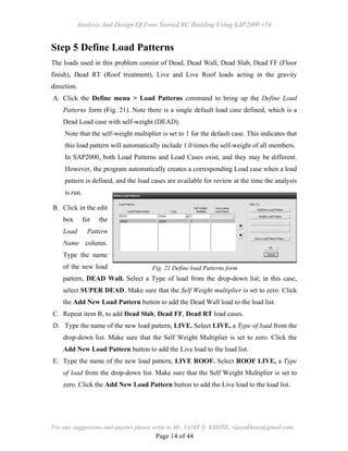 Analysis And Design Of Four Storied RC Building Using SAP2000 v14
For any suggestions and queries please write to Mr. VIJAY N. KHOSE, vijaynkhose@gmail.com
Page 14 of 44
Step 5 Define Load Patterns
The loads used in this problem consist of Dead, Dead Wall, Dead Slab, Dead FF (Floor
finish), Dead RT (Roof treatment), Live and Live Roof loads acting in the gravity
direction.
A. Click the Define menu > Load Patterns command to bring up the Define Load
Patterns form (Fig. 21). Note there is a single default load case defined, which is a
Dead Load case with self-weight (DEAD).
Note that the self-weight multiplier is set to 1 for the default case. This indicates that
this load pattern will automatically include 1.0 times the self-weight of all members.
In SAP2000, both Load Patterns and Load Cases exist, and they may be different.
However, the program automatically creates a corresponding Load case when a load
pattern is defined, and the load cases are available for review at the time the analysis
is run.
B. Click in the edit
box for the
Load Pattern
Name column.
Type the name
of the new load
pattern, DEAD Wall. Select a Type of load from the drop-down list; in this case,
select SUPER DEAD. Make sure that the Self Weight multiplier is set to zero. Click
the Add New Load Pattern button to add the Dead Wall load to the load list.
C. Repeat item B, to add Dead Slab, Dead FF, Dead RT load cases.
D. Type the name of the new load pattern, LIVE. Select LIVE, a Type of load from the
drop-down list. Make sure that the Self Weight Multiplier is set to zero. Click the
Add New Load Pattern button to add the Live load to the load list.
E. Type the name of the new load pattern, LIVE ROOF. Select ROOF LIVE, a Type
of load from the drop-down list. Make sure that the Self Weight Multiplier is set to
zero. Click the Add New Load Pattern button to add the Live load to the load list.
Fig. 21 Define load Patterns form
 