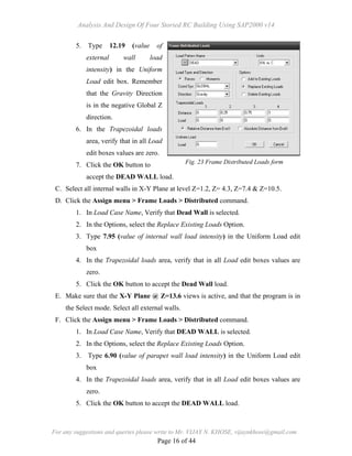 Analysis And Design Of Four Storied RC Building Using SAP2000 v14
For any suggestions and queries please write to Mr. VIJAY N. KHOSE, vijaynkhose@gmail.com
Page 16 of 44
5. Type 12.19 (value of
external wall load
intensity) in the Uniform
Load edit box. Remember
that the Gravity Direction
is in the negative Global Z
direction.
6. In the Trapezoidal loads
area, verify that in all Load
edit boxes values are zero.
7. Click the OK button to
accept the DEAD WALL load.
C. Select all internal walls in X-Y Plane at level Z=1.2, Z= 4.3, Z=7.4 & Z=10.5.
D. Click the Assign menu > Frame Loads > Distributed command.
1. In Load Case Name, Verify that Dead Wall is selected.
2. In the Options, select the Replace Existing Loads Option.
3. Type 7.95 (value of internal wall load intensity) in the Uniform Load edit
box
4. In the Trapezoidal loads area, verify that in all Load edit boxes values are
zero.
5. Click the OK button to accept the Dead Wall load.
E. Make sure that the X-Y Plane @ Z=13.6 views is active, and that the program is in
the Select mode. Select all external walls.
F. Click the Assign menu > Frame Loads > Distributed command.
1. In Load Case Name, Verify that DEAD WALL is selected.
2. In the Options, select the Replace Existing Loads Option.
3. Type 6.90 (value of parapet wall load intensity) in the Uniform Load edit
box
4. In the Trapezoidal loads area, verify that in all Load edit boxes values are
zero.
5. Click the OK button to accept the DEAD WALL load.
Fig. 23 Frame Distributed Loads form
 