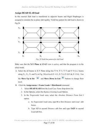 Analysis And Design Of Four Storied RC Building Using SAP2000 v14
For any suggestions and queries please write to Mr. VIJAY N. KHOSE, vijaynkhose@gmail.com
Page 17 of 44
Assign DEAD SLAB load
In this tutorial Slab load is transferred to adjacent beams and Rigid Diaphragm is
assigned to simulate the in-plane slab rigidity. Yield line pattern for slab load is shown in
Fig.24.
Make sure that the X-Y Plane @ Z=4.3 view is active, and that the program is in the
select mode.
A. Select the all beams in X-Y Plane along line Y=0, Y=3, Y=5 and Y=8 (i.e. beams
along Y1, Y2, Y3 and Y4 in Fig. 24) at level Z= 4.3, Z=7.4, Z=10.5 & Z=13.6). Use
the Move Up in list and Move Down in List buttons to change floor
level.
B. Click the Assign menu > Frame Loads > Distributed command.
1. Select DEAD SLAB from the Load Case Name drop-down list.
2. In the Options, select the Replace Existing Loads Option.
3. In the Trapezoidal loads area, select the Absolute Distance From End I
option.
a. In Trapezoidal loads area, type 0 in first Distance and Load edit
boxes.
b. Type 1.5 in second Distance edit box and type 5.625 in second
Load edit box.
X4X3X2X1
Y1
Y3
Y2
Y4
Fig. 24 Yield line pattern for slab load
 