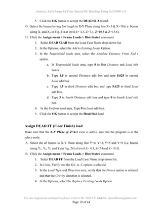 Analysis And Design Of Four Storied RC Building Using SAP2000 v14
For any suggestions and queries please write to Mr. VIJAY N. KHOSE, vijaynkhose@gmail.com
Page 19 of 44
5. Click the OK button to accept the DEAD SLAB load.
G. Select the beams having 3m length in X-Y Plane along line X=5 & X=10 (i.e. beams
along X2 and X3 in Fig. 24) at level Z= 4.3, Z=7.4, Z=10.5 & Z=13.6).
H. Click the Assign menu > Frame Loads > Distributed command.
1. Select DEAD SLAB from the Load Case Name drop-down list.
2. In the Options, select the Add to Existing Loads Option.
3. In the Trapezoidal loads area, select the Absolute Distance From End I
option.
a. In Trapezoidal loads area, type 0 in first Distance and Load edit
boxes.
b. Type 1.5 in second Distance edit box and type 5.625 in second
Load edit box.
c. Type 1.5 in third Distance edit box and type 5.625 in third Load
edit box.
d. Type 3 in fourth Distance edit box and type 0 in fourth Load edit
box.
4. In the Uniform load area, Type 0 in Load edit box.
5. Click the OK button to accept the Dead Slab load.
Assign DEAD FF (Floor Finish) load
Make sure that the X-Y Plane @ Z=4.3 view is active, and that the program is in the
select mode.
A. Select the all beams in X-Y Plane along line Y=0, Y=3, Y=5 and Y=8 (i.e. beams
along Y1, Y2, Y3 and Y4 in Fig. 24) at level Z= 4.3, Z=7.4and Z=10.5).
B. Click the Assign menu > Frame Loads > Distributed command.
1. Select DEAD FF from the Load Case Name drop-down list.
2. In Units, Verify that the KN, m, C option is selected.
3. In the Load Type and Direction area, verify that the Forces option is selected
and that the Gravity direction is selected.
4. In the Options, select the Replace Existing Loads Option.
 
