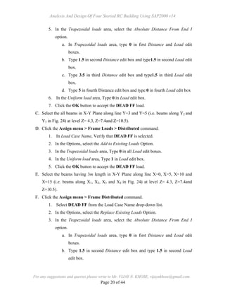 Analysis And Design Of Four Storied RC Building Using SAP2000 v14
For any suggestions and queries please write to Mr. VIJAY N. KHOSE, vijaynkhose@gmail.com
Page 20 of 44
5. In the Trapezoidal loads area, select the Absolute Distance From End I
option.
a. In Trapezoidal loads area, type 0 in first Distance and Load edit
boxes.
b. Type 1.5 in second Distance edit box and type1.5 in second Load edit
box.
c. Type 3.5 in third Distance edit box and type1.5 in third Load edit
box.
d. Type 5 in fourth Distance edit box and type 0 in fourth Load edit box
6. In the Uniform load area, Type 0 in Load edit box.
7. Click the OK button to accept the DEAD FF load.
C. Select the all beams in X-Y Plane along line Y=3 and Y=5 (i.e. beams along Y2 and
Y3 in Fig. 24) at level Z= 4.3, Z=7.4and Z=10.5).
D. Click the Assign menu > Frame Loads > Distributed command.
1. In Load Case Name, Verify that DEAD FF is selected.
2. In the Options, select the Add to Existing Loads Option.
3. In the Trapezoidal loads area, Type 0 in all Load edit boxes.
4. In the Uniform load area, Type 1 in Load edit box.
5. Click the OK button to accept the DEAD FF load.
E. Select the beams having 3m length in X-Y Plane along line X=0, X=5, X=10 and
X=15 (i.e. beams along X1, X2, X3 and X4 in Fig. 24) at level Z= 4.3, Z=7.4and
Z=10.5).
F. Click the Assign menu > Frame Distributed command.
1. Select DEAD FF from the Load Case Name drop-down list.
2. In the Options, select the Replace Existing Loads Option.
3. In the Trapezoidal loads area, select the Absolute Distance From End I
option.
a. In Trapezoidal loads area, type 0 in first Distance and Load edit
boxes.
b. Type 1.5 in second Distance edit box and type 1.5 in second Load
edit box.
 
