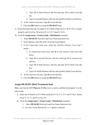 Analysis And Design Of Four Storied RC Building Using SAP2000 v14
For any suggestions and queries please write to Mr. VIJAY N. KHOSE, vijaynkhose@gmail.com
Page 21 of 44
c. Type 1.5 in third Distance edit box and type 1.5 in third Load edit
box.
d. Type 3 in fourth Distance edit box and type 0 in fourth Load edit box.
4. In the Uniform load area, Type 0 in Load edit box.
5. Click the OK button to accept the DEAD FF load.
G. Select the beams having 3m length in X-Y Plane along line X=5 & X=10 (i.e. beams
along X2 and X3 in Fig. 24) at level Z= 4.3, Z=7.4and Z=10.5).
H. Click the Assign menu > Frame Loads > Distributed command.
1. Select DEAD FF from the Load Case Name drop-down list.
2. In the Options, select the Add to Existing Loads Option.
3. In the Trapezoidal loads area, select the Absolute Distance From End I
option.
a. In Trapezoidal loads area, type 0 in first Distance and Load edit
boxes.
b. Type 1.5 in second Distance edit box and type 1.5 in second Load
edit box.
c. Type 1.5 in third Distance edit box and type 1.5 in third Load edit
box.
d. Type 3 in fourth Distance edit box and type 0 in fourth Load edit box.
4. In the Uniform load area, Type 0 in Load edit box.
5. Click the OK button to accept the DEAD FF load.
Assign DEAD RT (Roof Treatment) load
Make sure that the X-Y Plane @ Z=13.6 views is active, and that the program is in the
select mode.
A. Select the all beams in X-Y Plane along line Y=0, Y=3, Y=5 and Y=8(i.e. beams
along Y1, Y2, Y3 and Y4 in Fig. 24).
B. Click the Assign menu > Frame Loads > Distributed command.
1. Select DEAD RT from the Load Case Name drop-down list.
2. In Units, Verify that the KN, m, C option is selected.
 