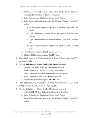 Analysis And Design Of Four Storied RC Building Using SAP2000 v14
For any suggestions and queries please write to Mr. VIJAY N. KHOSE, vijaynkhose@gmail.com
Page 22 of 44
3. In the Load Type and Direction area, verify that the Forces option is
selected and that the Gravity direction is selected.
4. In the Options, select the Replace Existing Loads Option.
5. In the Trapezoidal loads area, select the Absolute Distance From End I
option.
a. In Trapezoidal loads area, type 0 in first Distance and Load edit
boxes.
b. Type 1.5 in second Distance edit box and type2.25 in second Load
edit box.
c. Type 3.5 in third Distance edit box and type2.25 in third Load edit
box.
d. Type 5 in fourth Distance edit box and type 0 in fourth Load edit
box
6. In the Uniform load area, Type 0 in Load edit box.
7. Click the OK button to accept the Dead RT load.
C. Select the all beams in X-Y Plane along line Y=3 and Y=5 (i.e. beams along Y2,
and Y3 in Fig. 24).
D. Click the Assign menu > Frame Loads > Distributed command.
1. In Load Case Name, Verify that DEAD RT is selected.
2. In the Options, select the Add to Existing Loads Option.
3. In the Trapezoidal loads area, Type 0 in all Load edit boxes.
4. In the Uniform load area, Type 1.5 in Load edit box.
5. Click the OK button to accept the DEAD RT load.
E. Select the beams having 3m length in X-Y Plane along line X=0, X=5, X=10 and
X=15 (i.e. beams along X1, X2, X3 and X4 in Fig. 24).
F. Click the Assign menu > Frame Loads > Distributed command.
1. Select DEAD RT from the Load Case Name drop-down list.
2. In the Options, select the Replace Existing Loads Option.
3. In the Trapezoidal loads area, select the Absolute Distance From End I
option.
 