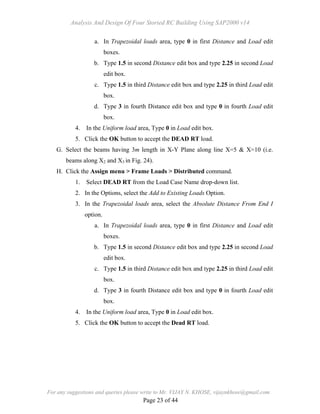 Analysis And Design Of Four Storied RC Building Using SAP2000 v14
For any suggestions and queries please write to Mr. VIJAY N. KHOSE, vijaynkhose@gmail.com
Page 23 of 44
a. In Trapezoidal loads area, type 0 in first Distance and Load edit
boxes.
b. Type 1.5 in second Distance edit box and type 2.25 in second Load
edit box.
c. Type 1.5 in third Distance edit box and type 2.25 in third Load edit
box.
d. Type 3 in fourth Distance edit box and type 0 in fourth Load edit
box.
4. In the Uniform load area, Type 0 in Load edit box.
5. Click the OK button to accept the DEAD RT load.
G. Select the beams having 3m length in X-Y Plane along line X=5 & X=10 (i.e.
beams along X2 and X3 in Fig. 24).
H. Click the Assign menu > Frame Loads > Distributed command.
1. Select DEAD RT from the Load Case Name drop-down list.
2. In the Options, select the Add to Existing Loads Option.
3. In the Trapezoidal loads area, select the Absolute Distance From End I
option.
a. In Trapezoidal loads area, type 0 in first Distance and Load edit
boxes.
b. Type 1.5 in second Distance edit box and type 2.25 in second Load
edit box.
c. Type 1.5 in third Distance edit box and type 2.25 in third Load edit
box.
d. Type 3 in fourth Distance edit box and type 0 in fourth Load edit
box.
4. In the Uniform load area, Type 0 in Load edit box.
5. Click the OK button to accept the Dead RT load.
 