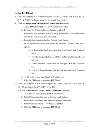 Analysis And Design Of Four Storied RC Building Using SAP2000 v14
For any suggestions and queries please write to Mr. VIJAY N. KHOSE, vijaynkhose@gmail.com
Page 24 of 44
Assign LIVE Load
A. Select the all beams in X-Y Plane along line Y=0, Y=3, Y=5 and Y=8 at level Z= 4.3,
Z=7.4 & Z=10.5 (i.e. beams along Y1, Y2, Y3 and Y4 in Fig. 24).
B. Click the Assign menu > Frame Loads > Distributed command.
1. Select LIVE from the Load Case Name drop-down list.
2. In Units, Verify that the KN, m, C option is selected.
3. In the Load Type and Direction area, verify that the Forces option is selected
and that the Gravity direction is selected.
4. In the Options, select the Replace Existing Loads Option.
5. In the Trapezoidal loads area, select the Absolute Distance From End I
option.
a. In Trapezoidal loads area, type 0 in first Distance and Load edit
boxes.
b. Type 1.5 in second Distance edit box and type 4.5 in second Load
edit box.
c. Type 3.5 in third Distance edit box and type 4.5 in third Load edit
box.
d. Type 5 in fourth Distance edit box and type 0 in fourth Load edit
box
6. In the Uniform load area, Type 0 in Load edit box.
7. Click the OK button to accept the LIVE load.
I. Select the all beams in X-Y Plane along line Y=3 and Y=5 at level Z= 4.3, Z=7.4 &
Z=10.5 (i.e. beams along Y2 and Y3 in Fig. 24).
J. Click the Assign menu > Frame Loads > Distributed command.
1. In Load Case Name, Verify that LIVE is selected.
2. In the Options, select the Add to Existing Loads Option.
3. In the Trapezoidal loads area, Type 0 in all Load edit boxes.
4. In the Uniform load area, Type 3 in Load edit box.
5. Click the OK button to accept the LIVE load.
 