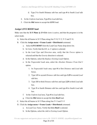 Analysis And Design Of Four Storied RC Building Using SAP2000 v14
For any suggestions and queries please write to Mr. VIJAY N. KHOSE, vijaynkhose@gmail.com
Page 26 of 44
d. Type 3 in fourth Distance edit box and type 0 in fourth Load edit
box.
4. In the Uniform load area, Type 0 in Load edit box.
5. Click the OK button to accept the LIVE load.
Assign LIVE ROOF load
Make sure that the X-Y Plane @ Z=13.6 views is active, and that the program is in the
select mode.
A. Select the all beams in X-Y Plane along line Y=0, Y=3, Y=5 and Y=8.
B. Click the Assign menu > Frame Loads > Distributed command.
a. Select LIVE ROOF from the Load Case Name drop-down list.
b. In Units, Verify that the KN, m, C option is selected.
c. In the Load Type and Direction area, verify that the Forces option is
selected and that the Gravity direction is selected.
d. In the Options, select the Replace Existing Loads Option.
e. In the Trapezoidal loads area, select the Absolute Distance From End I
option.
1. In Trapezoidal loads area, type 0 in first Distance and Load edit
boxes.
2. Type 1.5 in second Distance edit box and type 2.25 in second Load
edit box.
3. Type 3.5 in third Distance edit box and type 2.25 in third Load edit
box.
4. Type 5 in fourth Distance edit box and type 0 in fourth Load edit
box
f. In the Uniform load area, Type 0 in Load edit box.
g. Click the OK button to accept the Live Roof load.
C. Select the all beams in X-Y Plane along line Y=3 and Y=5
D. Click the Assign menu > Frame Loads > Distributed command.
a. In Load Case Name, Verify that Live Roof is selected.
b. In the Options, select the Add to Existing Loads Option.
 