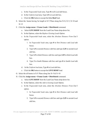 Analysis And Design Of Four Storied RC Building Using SAP2000 v14
For any suggestions and queries please write to Mr. VIJAY N. KHOSE, vijaynkhose@gmail.com
Page 27 of 44
c. In the Trapezoidal loads area, Type 0 in all Load edit boxes.
d. In the Uniform load area, Type 1.5 in Load edit box.
e. Click the OK button to accept the Live Roof load.
E. Select the beams having 3m length in X-Y Plane along line X=0, X=5, X=10 and
X=15
F. Click the Assign menu > Frame Loads > Distributed command.
a. Select LIVE ROOF from the Load Case Name drop-down list.
b. In the Options, select the Replace Existing Loads Option.
c. In the Trapezoidal loads area, select the Absolute Distance From End I
option.
1. In Trapezoidal loads area, type 0 in first Distance and Load edit
boxes.
2. Type 1.5 in second Distance edit box and type 2.25 in second Load
edit box.
3. Type 1.5 in third Distance edit box and type 2.25 in third Load edit
box.
4. Type 3 in fourth Distance edit box and type 0 in fourth Load edit
box.
d. In the Uniform load area, Type 0 in Load edit box.
e. Click the OK button to accept the LIVE ROOF load.
G. Select the all beams in X-Y Plane along line X=5 & X=10
H. Click the Assign menu > Frame Loads > Distributed command.
a. Select LIVE ROOF from the Load Case Name drop-down list.
b. In the Options, select the Add to Existing Loads Option.
c. In the Trapezoidal loads area, select the Absolute Distance From End I
option.
1. In Trapezoidal loads area, type 0 in first Distance and Load edit
boxes.
2. Type 1.5 in second Distance edit box and type 2.25 in second Load
edit box.
 
