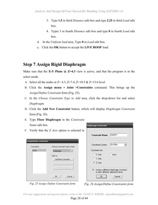 Analysis And Design Of Four Storied RC Building Using SAP2000 v14
For any suggestions and queries please write to Mr. VIJAY N. KHOSE, vijaynkhose@gmail.com
Page 28 of 44
3. Type 1.5 in third Distance edit box and type 2.25 in third Load edit
box.
4. Types 3 in fourth Distance edit box and type 0 in fourth Load edit
box.
d. In the Uniform load area, Type 0 in Load edit box.
e. Click the OK button to accept the LIVE ROOF load.
Step 7 Assign Rigid Diaphragm
Make sure that the X-Y Plane @ Z=4.3 view is active, and that the program is in the
select mode.
A. Select all the nodes at Z= 4.3, Z=7.4, Z=10.5 & Z=13.6 level.
B. Click the Assign menu > Joint >Constraints command. This brings up the
Assign/Define Constraint form (Fig. 25).
C. In the Choose Constraint Type to Add area, click the drop-down list and select
Diaphragm.
D. Click the Add New Constraint button, which will display Diaphragm Constraint
form (Fig. 26).
E. Type Floor Diaphragm in the Constraint
Name edit box.
F. Verify that the Z Axis option is selected in
Fig. 25 Assign /Define Constraints form Fig. 26 Assign/Define Constraints form
 
