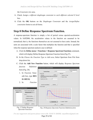Analysis And Design Of Four Storied RC Building Using SAP2000 v14
For any suggestions and queries please write to Mr. VIJAY N. KHOSE, vijaynkhose@gmail.com
Page 29 of 44
the Constraint Axis area.
G. Check Assign a different diaphragm constraint to each different selected Z level
box.
H. Click the OK buttons on the Diaphragm Constraint and the Assign/Define
constraints forms to exit all forms.
Step 8 Define Response Spectrum Function.
A response-spectrum function is simply a list of period versus spectral-acceleration
values. In SAP2000, the acceleration values in the function are assumed to be
normalized; that is, the functions themselves are not assumed to have units. Instead, the
units are associated with a scale factor that multiplies the function and that is specified
when the response-spectrum analysis case is defined.
A. Click the Define menu > Functions > Response Spectrum Functions command,
which will display Define Response Spectrum Function form (Fig.27).
B. In the Choose the Function Type to Add area, Select Spectrum from File from
drop-down list.
C. Click the Add New Function button, which will display Response Spectrum
function Definition
form (Fig. 28).
1. In Function Name
edit box, type RES
IS 1893 II.
2. In Function
Fig. 27 Define Response
Spectrum Functions
Fig. 28 Response Spectrum Function Definition form
 