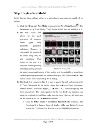 Analysis And Design Of Four Storied RC Building Using SAP2000 v14
For any suggestions and queries please write to Mr. VIJAY N. KHOSE, vijaynkhose@gmail.com
Page 3 of 44
Step 1 Begin a New Model
In this Step, the basic grid that will serve as a template for developing the model will be
defined.
A. Click the File menu > New Model command or the New Model button . The
form shown in Fig. 3 will display. Verify that the default units are set to KN, m, C.
B. The New Model form
allows for the quick
generation of numerous
model types using
parametric generation
techniques. However, in
this tutorial the model will
be started using only the
grid generation. When
laying out the grid, it is
important that the geometry
defined accurately represents
the major geometrical aspects of the model, so it is advisable to spend time
carefully planning the number and spacing of the grid lines. Select the Grid Only
button, and the form shown in Fig. 4 will display.
C. The Quick Grid Lines form (Fig. 4) is used to specify the grids and spacing in the
X, Y and Z directions. Set the number of grid lines to 4 in the X and Y direction,
and to 6 in the Z directions. Type 5, 3, 3.1 into X, Y, Z directions spacing edit
boxes respectively. The values specified in the First Grid Line Location area
locate the origin of the grid lines; make sure that these values are all set to zero
for this tutorial. Click the OK button to continue.
1. Click the Define menu > Coordinate Systems/Grids command. The
Coordinate/Grid Systems form will display. Make sure that the Systems
item on the Coordinate/Grid Systems form has Global highlighted and
Fig.3 New Model form
 
