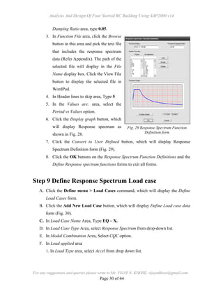 Analysis And Design Of Four Storied RC Building Using SAP2000 v14
For any suggestions and queries please write to Mr. VIJAY N. KHOSE, vijaynkhose@gmail.com
Page 30 of 44
Damping Ratio area, type 0.05.
3. In Function File area, click the Browse
button in this area and pick the text file
that includes the response spectrum
data (Refer Appendix). The path of the
selected file will display in the File
Name display box. Click the View File
button to display the selected file in
WordPad.
4. In Header lines to skip area, Type 5
5. In the Values are: area, select the
Period vs Values option.
6. Click the Display graph button, which
will display Response spectrum as
shown in Fig. 28.
7. Click the Convert to User Defined button, which will display Response
Spectrum Definition form (Fig. 29).
8. Click the OK buttons on the Response Spectrum Function Definitions and the
Define Response spectrum functions forms to exit all forms.
Step 9 Define Response Spectrum Load case
A. Click the Define menu > Load Cases command, which will display the Define
Load Cases form.
B. Click the Add New Load Case button, which will display Define Load case data
form (Fig. 30).
C. In Load Case Name Area, Type EQ – X.
D. In Load Case Type Area, select Response Spectrum from drop-down list.
E. In Modal Combination Area, Select CQC option.
F. In Load applied area
1. In Load Type area, select Accel from drop down list.
Fig. 29 Response Spectrum Function
Definition form
 