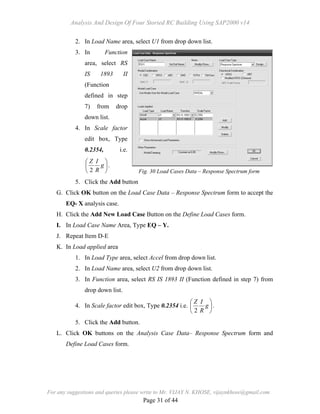 Analysis And Design Of Four Storied RC Building Using SAP2000 v14
For any suggestions and queries please write to Mr. VIJAY N. KHOSE, vijaynkhose@gmail.com
Page 31 of 44
2. In Load Name area, select U1 from drop down list.
3. In Function
area, select RS
IS 1893 II
(Function
defined in step
7) from drop
down list.
4. In Scale factor
edit box, Type
0.2354, i.e.






g
R
IZ
2
.
5. Click the Add button
G. Click OK button on the Load Case Data – Response Spectrum form to accept the
EQ- X analysis case.
H. Click the Add New Load Case Button on the Define Load Cases form.
I. In Load Case Name Area, Type EQ – Y.
J. Repeat Item D-E
K. In Load applied area
1. In Load Type area, select Accel from drop down list.
2. In Load Name area, select U2 from drop down list.
3. In Function area, select RS IS 1893 II (Function defined in step 7) from
drop down list.
4. In Scale factor edit box, Type 0.2354 i.e. 





g
R
IZ
2
.
5. Click the Add button.
L. Click OK buttons on the Analysis Case Data– Response Spectrum form and
Define Load Cases form.
Fig. 30 Load Cases Data – Response Spectrum form
 