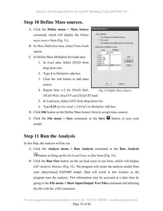 Analysis And Design Of Four Storied RC Building Using SAP2000 v14
For any suggestions and queries please write to Mr. VIJAY N. KHOSE, vijaynkhose@gmail.com
Page 32 of 44
Step 10 Define Mass sources.
A. Click the Define menu > Mass Source
command, which will display the Define
mass source form (Fig. 31).
B. In Mass Definition area, select From loads
option.
C. In Define Mass Multiplier for loads area
1. In Load area, Select DEAD from
drop down list.
2. Type 1 in Multiplier edit box.
3. Click the Add button to add mass
source.
4. Repeat Item 1-3 for DEAD Slab,
DEAD Wall, Dead FF and DEAD RT load.
5. In Load area, Select LIVE from drop down list.
6. Type 0.25 (as live load ≤ 3 kN/m2
) in Multiplier edit box.
D. Click OK button on the Define Mass Source form to accept mass sources.
E. Click the File menu > Save command, or the Save button, to save your
model.
Step 11 Run the Analysis
In this Step, the analysis will be run.
A. Click the Analyze menu > Run Analysis command or the Run Analysis
button, to bring up the Set Load Cases to Run form (Fig. 31).
B. Click the Run Now button on the set load cases to run form, which will display
SAP Analysis Monitor (Fig. 32). The program will create the analysis model from
your object-based SAP2000 model. Data will scroll in this window as the
program runs the analysis. This information may be accessed at a later time by
going to the File menu > Show Input/Output Text Files command and selecting
the file with the .LOG extension.
Fig. 31 Define Mass Source
 